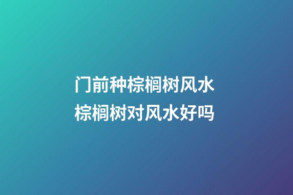 门前种棕榈树风水 棕榈树对风水好吗